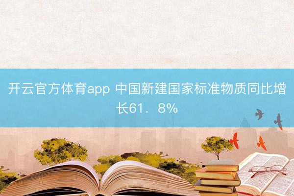 开云官方体育app 中国新建国家标准物质同比增长61．8％