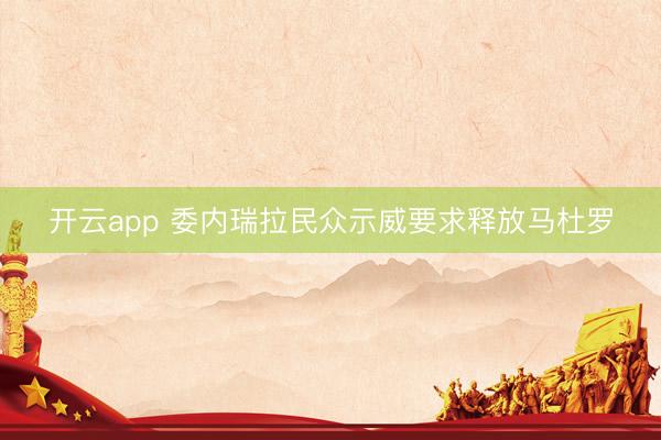 开云app 委内瑞拉民众示威要求释放马杜罗