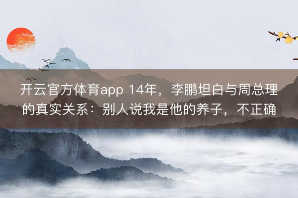 开云官方体育app 14年，李鹏坦白与周总理的真实关系：别人说我是他的养子，不正确