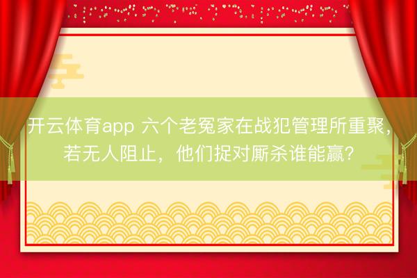开云体育app 六个老冤家在战犯管理所重聚，若无人阻止，他们捉对厮杀谁能赢？