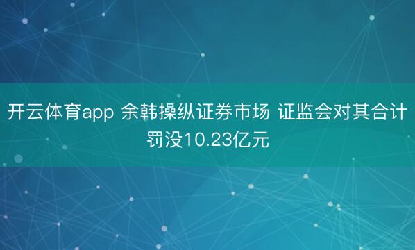 开云体育app 余韩操纵证券市场 证监会对其合计罚没10.23亿元