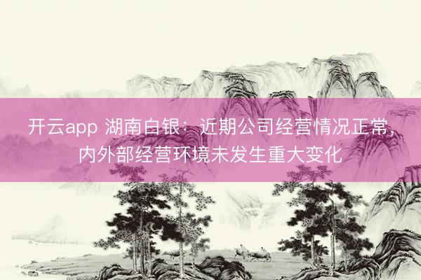 开云app 湖南白银：近期公司经营情况正常，内外部经营环境未发生重大变化