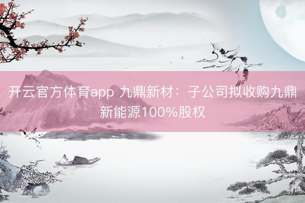 开云官方体育app 九鼎新材：子公司拟收购九鼎新能源100%股权