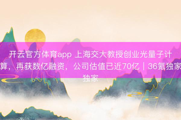 开云官方体育app 上海交大教授创业光量子计算，再获数亿融资，公司估值已近70亿｜36氪独家