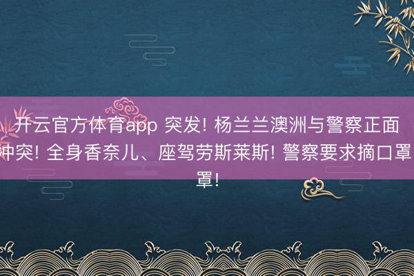 开云官方体育app 突发! 杨兰兰澳洲与警察正面冲突! 全身香奈儿、座驾劳斯莱斯! 警察要求摘口罩!