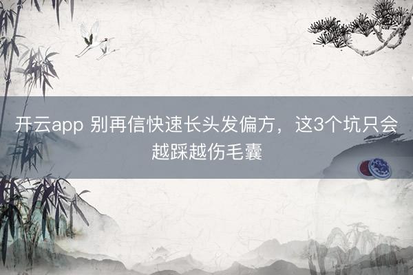 开云app 别再信快速长头发偏方，这3个坑只会越踩越伤毛囊
