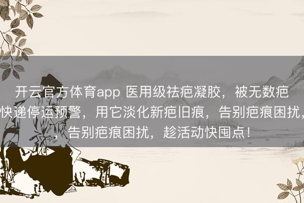 开云官方体育app 医用级祛疤凝胶，被无数疤友奉为心头好！快递停运预警，用它淡化新疤旧痕，告别疤痕困扰，趁活动快囤点！