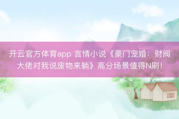 开云官方体育app 言情小说《豪门宠婚：财阀大佬对我说废物来躺》高分场景值得N刷！