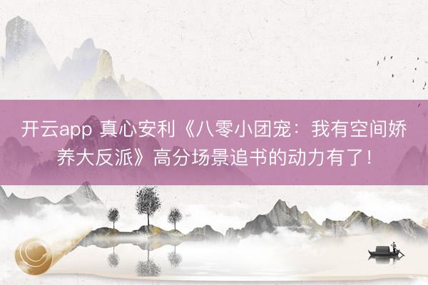 开云app 真心安利《八零小团宠：我有空间娇养大反派》高分场景追书的动力有了！