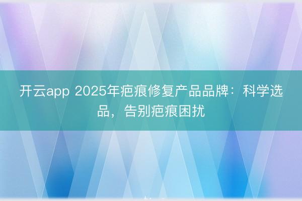 开云app 2025年疤痕修复产品品牌：科学选品，告别疤痕困扰