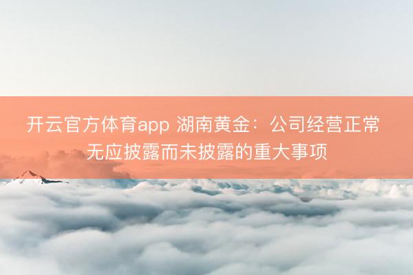 开云官方体育app 湖南黄金：公司经营正常 无应披露而未披露的重大事项