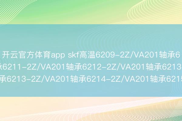 开云官方体育app skf高温6209-2Z/VA201轴承6210-2Z/VA201轴承6211-2Z/VA201轴承6212-2Z/VA201轴承6213-2Z/VA201轴承6214-2Z/VA201轴承6215-2Z/VA201轴承
