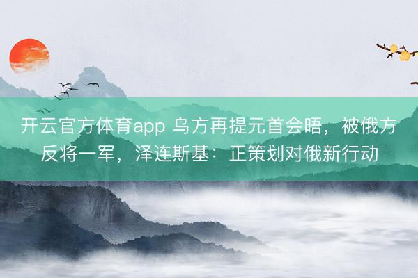 开云官方体育app 乌方再提元首会晤，被俄方反将一军，泽连斯基：正策划对俄新行动