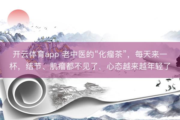 开云体育app 老中医的“化瘤茶”，每天来一杯，结节、肌瘤都不见了，心态越来越年轻了