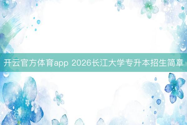 开云官方体育app 2026长江大学专升本招生简章
