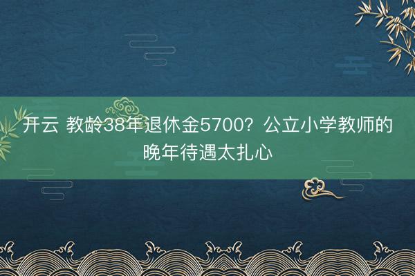 开云 教龄38年退休金5700？公立小学教师的晚年待遇太扎心
