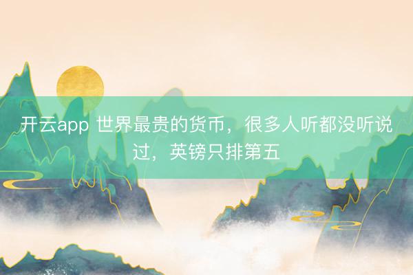 开云app 世界最贵的货币，很多人听都没听说过，英镑只排第五