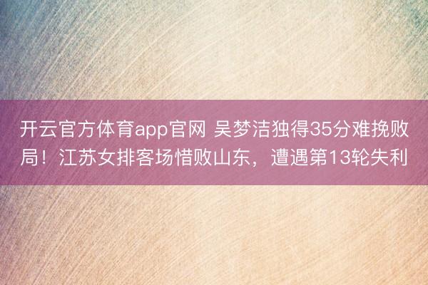 开云官方体育app官网 吴梦洁独得35分难挽败局！江苏女排客场惜败山东，遭遇第13轮失利