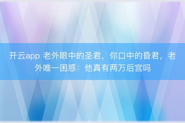 开云app 老外眼中的圣君，你口中的昏君，老外唯一困惑：他真有两万后宫吗