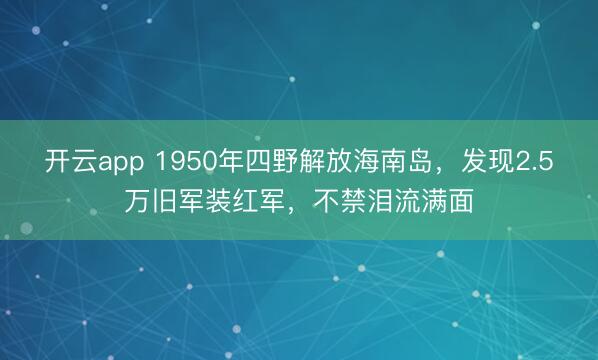 开云app 1950年四野解放海南岛，发现2.5万旧军装红军，不禁泪流满面