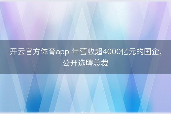 开云官方体育app 年营收超4000亿元的国企，公开选聘总裁