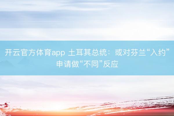 开云官方体育app 土耳其总统：或对芬兰“入约”申请做“不同”反应
