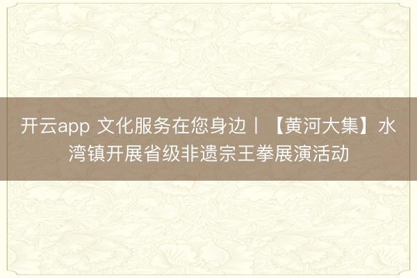 开云app 文化服务在您身边丨【黄河大集】水湾镇开展省级非遗宗王拳展演活动