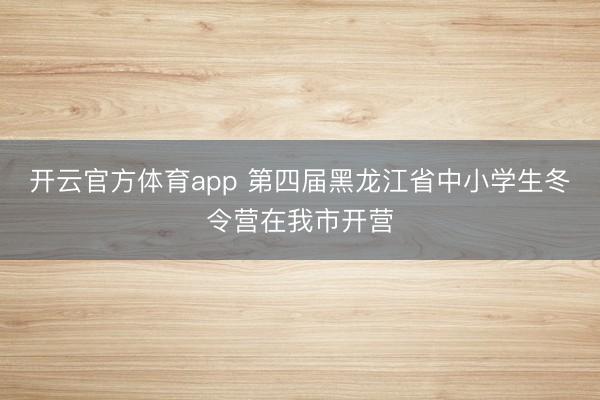 开云官方体育app 第四届黑龙江省中小学生冬令营在我市开营