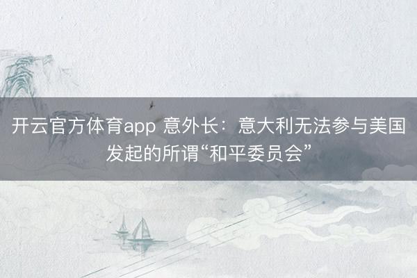 开云官方体育app 意外长：意大利无法参与美国发起的所谓“和平委员会”