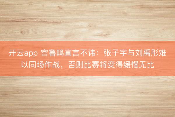 开云app 宫鲁鸣直言不讳：张子宇与刘禹彤难以同场作战，否则比赛将变得缓慢无比