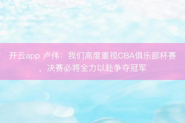 开云app 卢伟：我们高度重视CBA俱乐部杯赛，决赛必将全力以赴争夺冠军