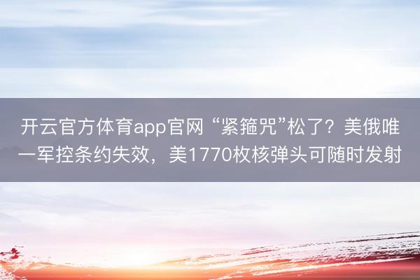 开云官方体育app官网 “紧箍咒”松了？美俄唯一军控条约失效，美1770枚核弹头可随时发射