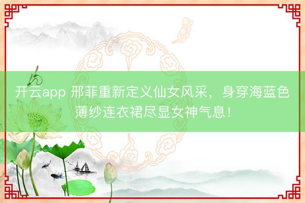 开云app 邢菲重新定义仙女风采，身穿海蓝色薄纱连衣裙尽显女神气息！