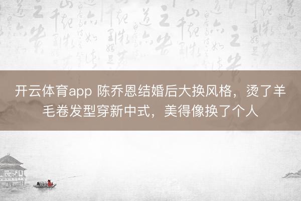 开云体育app 陈乔恩结婚后大换风格，烫了羊毛卷发型穿新中式，美得像换了个人