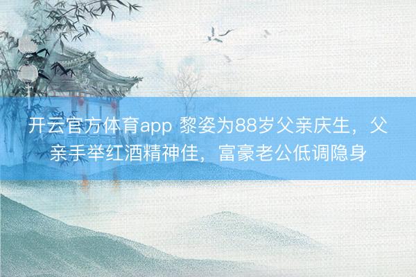 开云官方体育app 黎姿为88岁父亲庆生，父亲手举红酒精神佳，富豪老公低调隐身