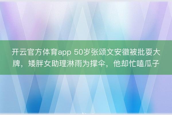 开云官方体育app 50岁张颂文安徽被批耍大牌，矮胖女助理淋雨为撑伞，他却忙嗑瓜子