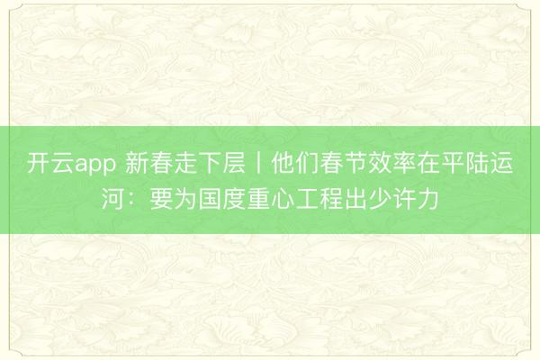 开云app 新春走下层丨他们春节效率在平陆运河：要为国度重心工程出少许力