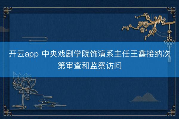 开云app 中央戏剧学院饰演系主任王鑫接纳次第审查和监察访问