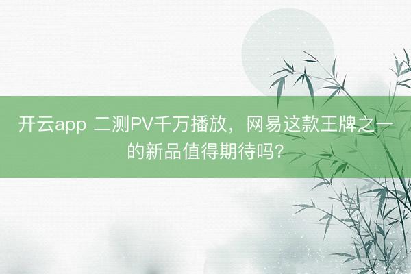 开云app 二测PV千万播放，网易这款王牌之一的新品值得期待吗？