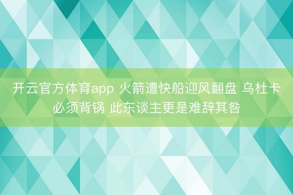 开云官方体育app 火箭遭快船迎风翻盘 乌杜卡必须背锅 此东谈主更是难辞其咎