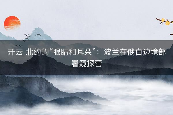 开云 北约的“眼睛和耳朵”：波兰在俄白边境部署窥探营