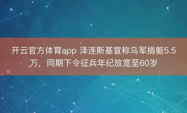 开云官方体育app 泽连斯基宣称乌军捐躯5.5万，同期下令征兵年纪放宽至60岁