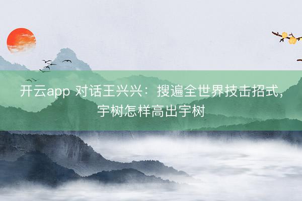 开云app 对话王兴兴：搜遍全世界技击招式，宇树怎样高出宇树