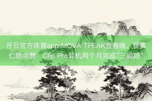 开云官方体育app MOVA TPEAK登春晚、获黄仁勋点赞：Clip Pro耳机两个月完成“三级跳”