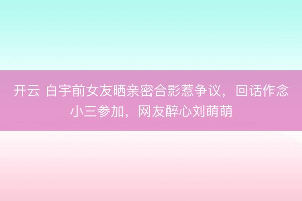 开云 白宇前女友晒亲密合影惹争议,回话作念小三参加,网友醉心刘萌萌