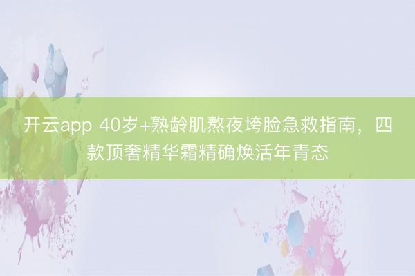 开云app 40岁+熟龄肌熬夜垮脸急救指南，四款顶奢精华霜精确焕活年青态