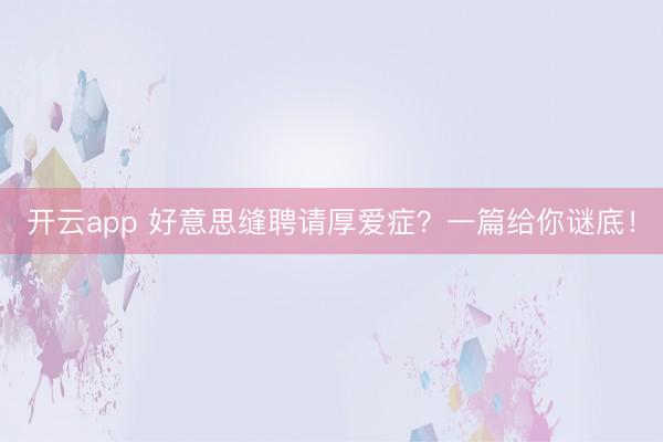 开云app 好意思缝聘请厚爱症？一篇给你谜底！