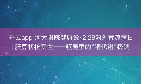 开云app 河大附院健康说·2.28海外荒凉病日| 肝豆状核变性——躯壳里的“铜代谢”极端