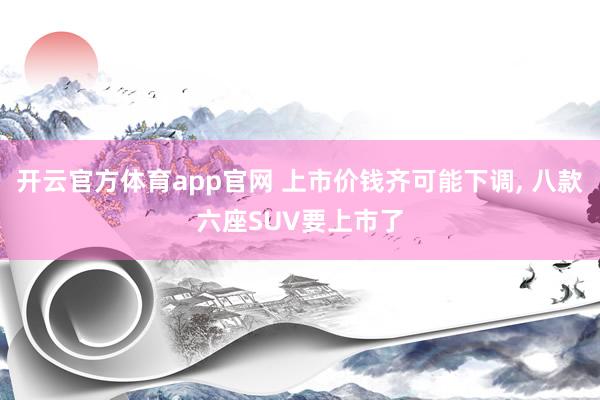 开云官方体育app官网 上市价钱齐可能下调, 八款六座SUV要上市了