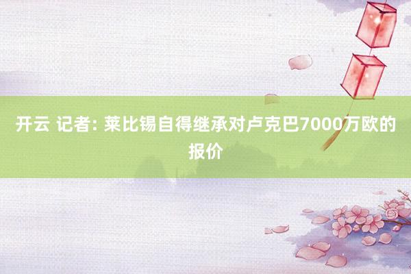开云 记者: 莱比锡自得继承对卢克巴7000万欧的报价